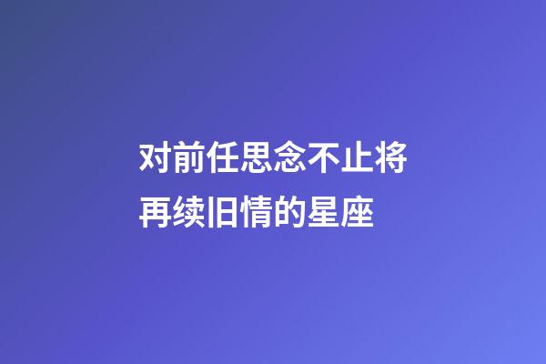 对前任思念不止将再续旧情的星座-第1张-星座运势-玄机派