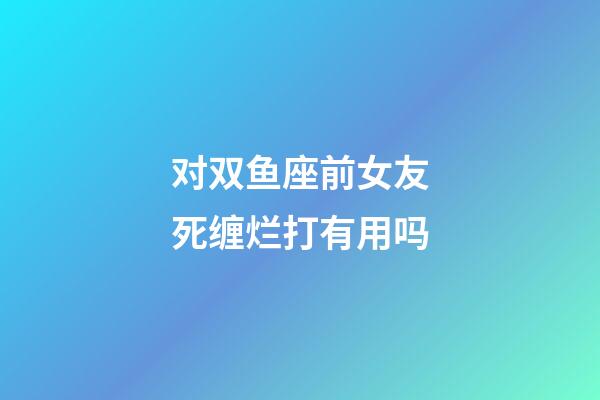 对双鱼座前女友死缠烂打有用吗-第1张-星座运势-玄机派