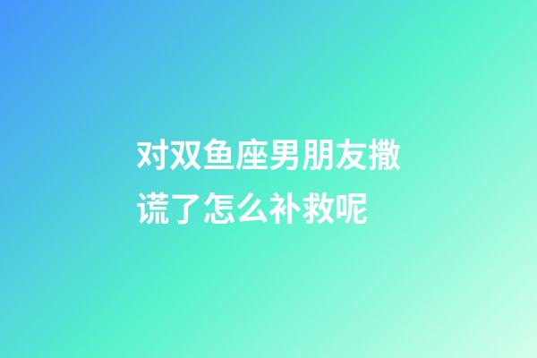 对双鱼座男朋友撒谎了怎么补救呢-第1张-星座运势-玄机派