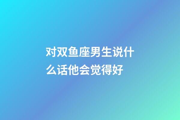 对双鱼座男生说什么话他会觉得好-第1张-星座运势-玄机派
