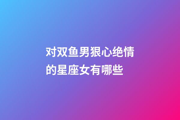 对双鱼男狠心绝情的星座女有哪些-第1张-星座运势-玄机派