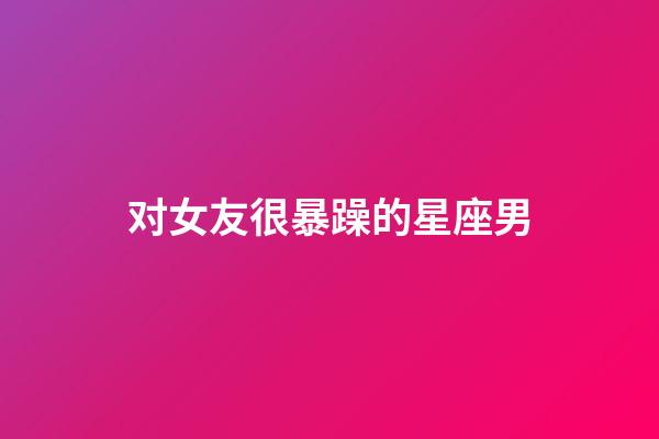 对女友很暴躁的星座男-第1张-星座运势-玄机派