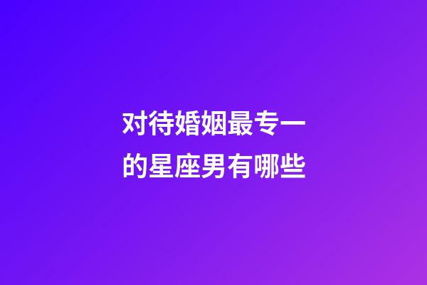 对待婚姻最专一的星座男有哪些-第1张-星座运势-玄机派