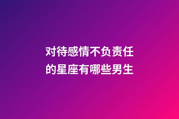 对待感情不负责任的星座有哪些男生-第1张-星座运势-玄机派