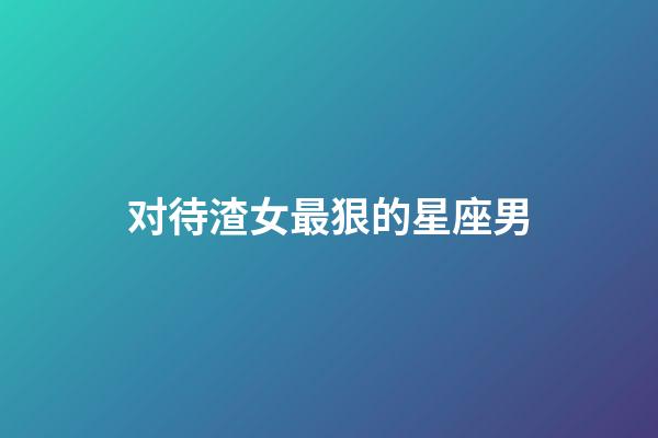 对待渣女最狠的星座男-第1张-星座运势-玄机派