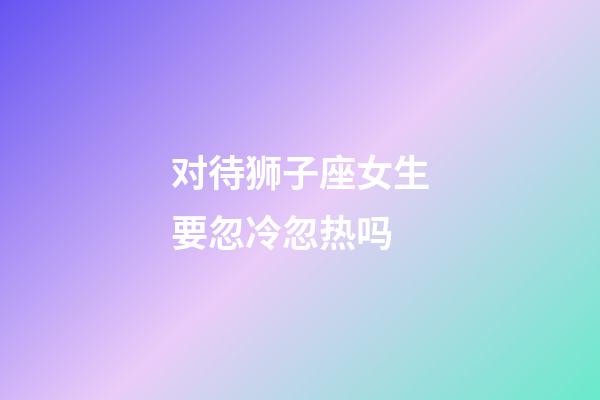 对待狮子座女生要忽冷忽热吗-第1张-星座运势-玄机派