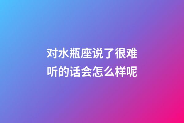 对水瓶座说了很难听的话会怎么样呢