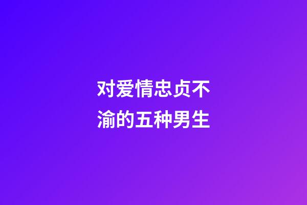 对爱情忠贞不渝的五种男生