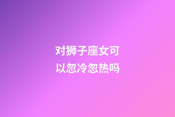 对狮子座女可以忽冷忽热吗-第1张-星座运势-玄机派