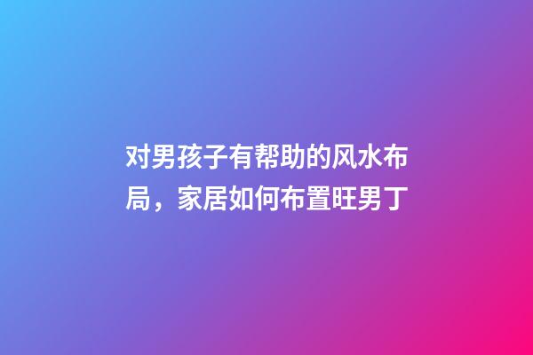 对男孩子有帮助的风水布局，家居如何布置旺男丁