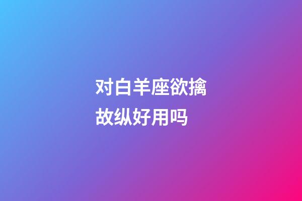 对白羊座欲擒故纵好用吗-第1张-星座运势-玄机派