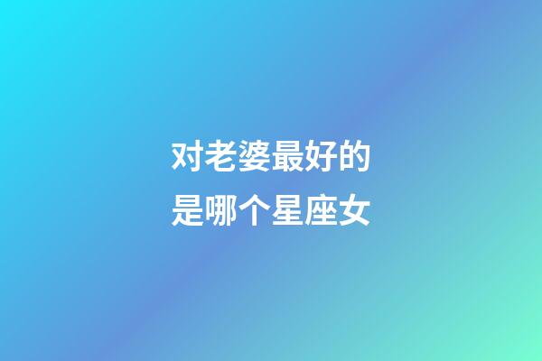 对老婆最好的是哪个星座女-第1张-星座运势-玄机派