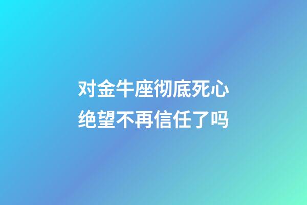 对金牛座彻底死心绝望不再信任了吗