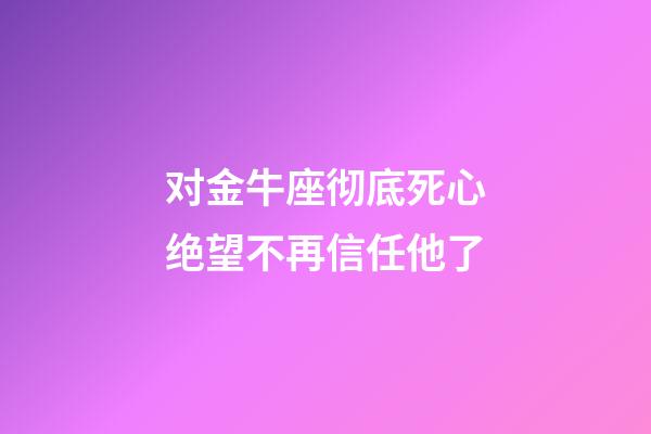 对金牛座彻底死心绝望不再信任他了