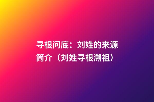 寻根问底：刘姓的来源简介（刘姓寻根溯祖）