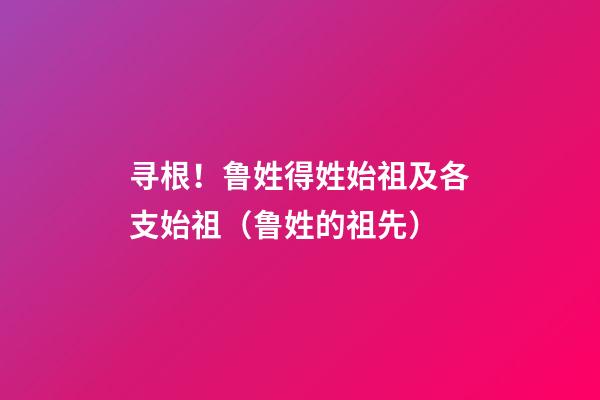 寻根！鲁姓得姓始祖及各支始祖（鲁姓的祖先）