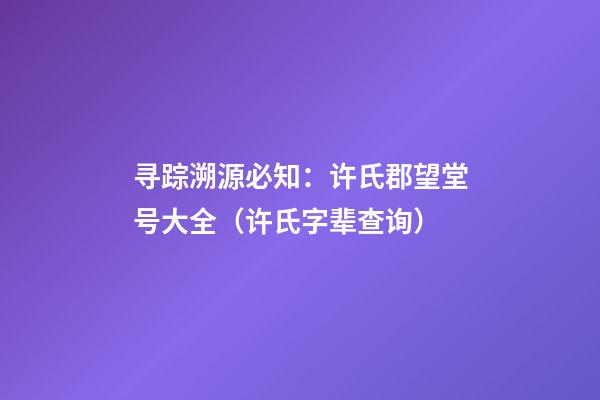寻踪溯源必知：许氏郡望堂号大全（许氏字辈查询）