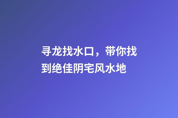 寻龙找水口，带你找到绝佳阴宅风水地