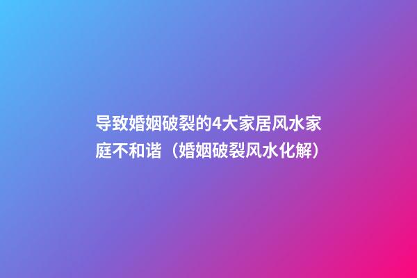 导致婚姻破裂的4大家居风水家庭不和谐（婚姻破裂风水化解）