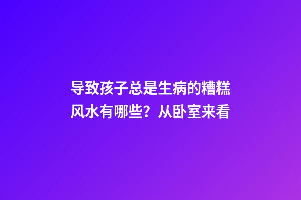 导致孩子总是生病的糟糕风水有哪些？从卧室来看