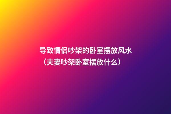 导致情侣吵架的卧室摆放风水（夫妻吵架卧室摆放什么）