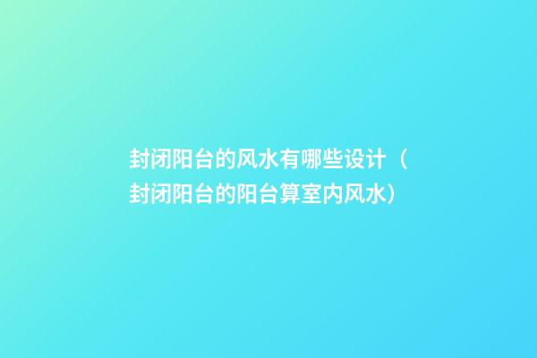 封闭阳台的风水有哪些设计（封闭阳台的阳台算室内风水）
