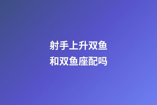 射手上升双鱼和双鱼座配吗-第1张-星座运势-玄机派