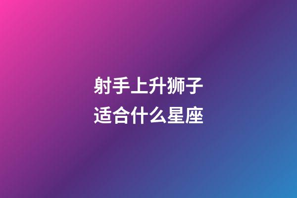 射手上升狮子适合什么星座-第1张-星座运势-玄机派