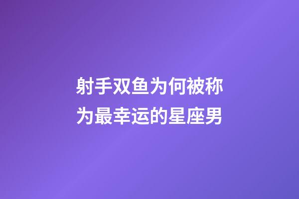 射手双鱼为何被称为最幸运的星座男-第1张-星座运势-玄机派