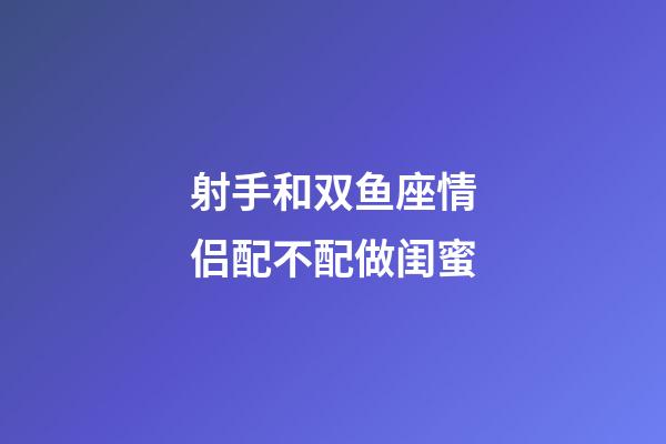 射手和双鱼座情侣配不配做闺蜜-第1张-星座运势-玄机派