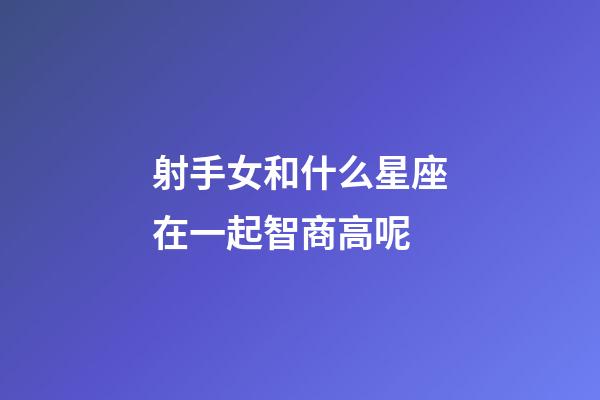 射手女和什么星座在一起智商高呢-第1张-星座运势-玄机派