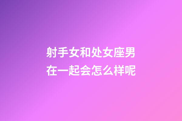 射手女和处女座男在一起会怎么样呢-第1张-星座运势-玄机派