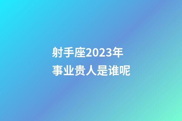 射手座2023年事业贵人是谁呢-第1张-星座运势-玄机派