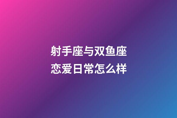 射手座与双鱼座恋爱日常怎么样-第1张-星座运势-玄机派