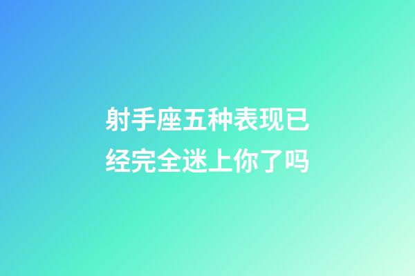 射手座五种表现已经完全迷上你了吗-第1张-星座运势-玄机派