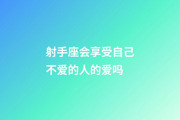 射手座会享受自己不爱的人的爱吗-第1张-星座运势-玄机派