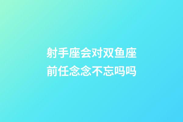 射手座会对双鱼座前任念念不忘吗吗-第1张-星座运势-玄机派