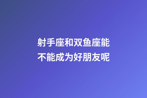 射手座和双鱼座能不能成为好朋友呢-第1张-星座运势-玄机派