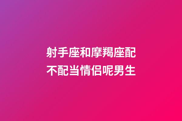 射手座和摩羯座配不配当情侣呢男生-第1张-星座运势-玄机派