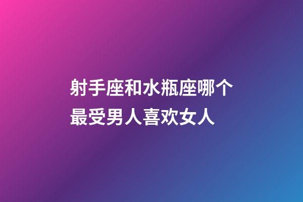 射手座和水瓶座哪个最受男人喜欢女人-第1张-星座运势-玄机派