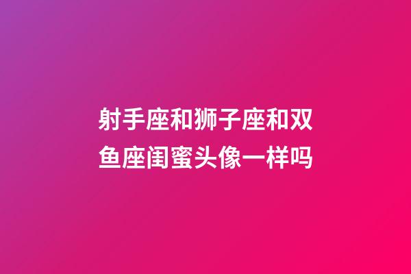 射手座和狮子座和双鱼座闺蜜头像一样吗-第1张-星座运势-玄机派