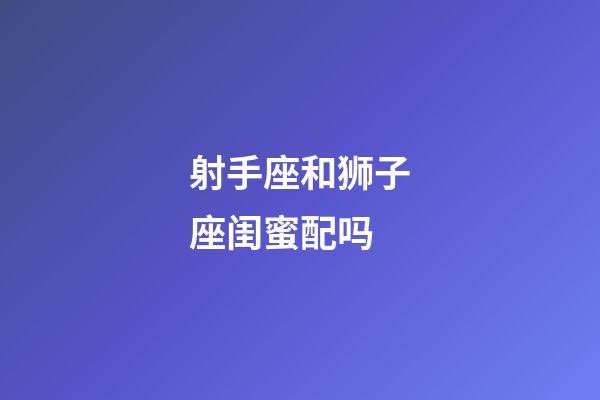 射手座和狮子座闺蜜配吗-第1张-星座运势-玄机派