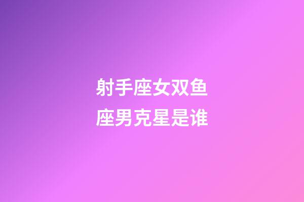 射手座女双鱼座男克星是谁-第1张-星座运势-玄机派