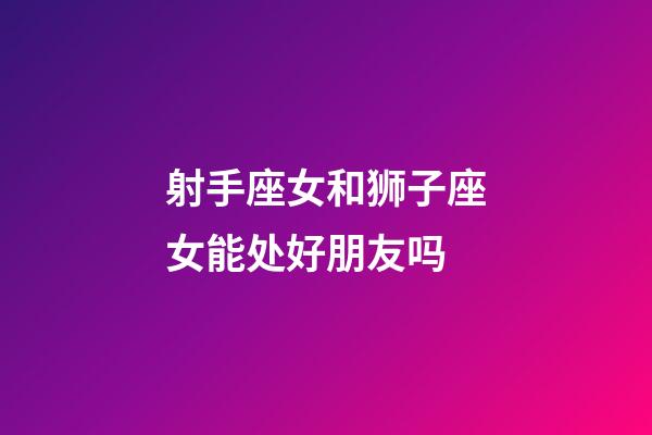 射手座女和狮子座女能处好朋友吗-第1张-星座运势-玄机派