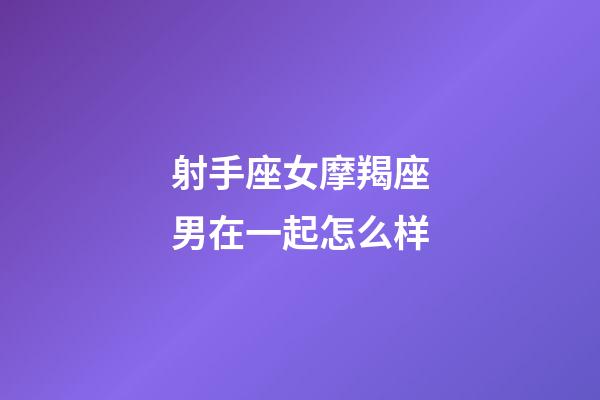 射手座女摩羯座男在一起怎么样-第1张-星座运势-玄机派