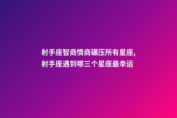 射手座智商情商碾压所有星座,射手座遇到哪三个星座最幸运-第1张-观点-玄机派