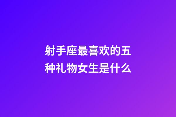 射手座最喜欢的五种礼物女生是什么-第1张-星座运势-玄机派