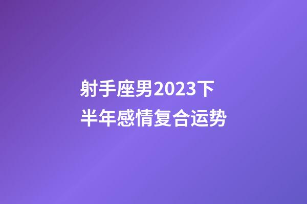 射手座男2023下半年感情复合运势-第1张-星座运势-玄机派