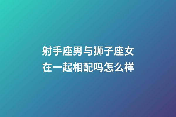 射手座男与狮子座女在一起相配吗怎么样-第1张-星座运势-玄机派