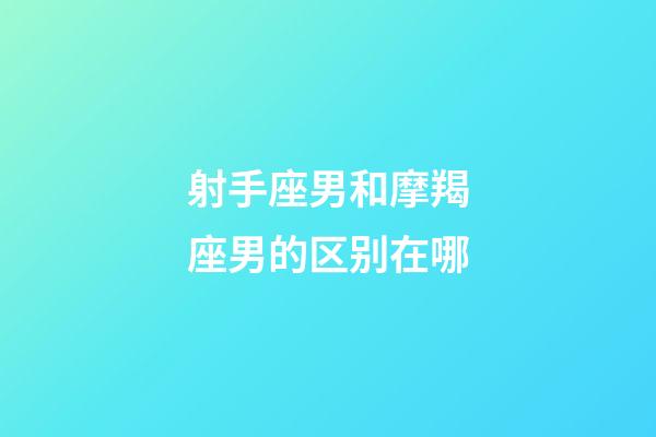 射手座男和摩羯座男的区别在哪-第1张-星座运势-玄机派